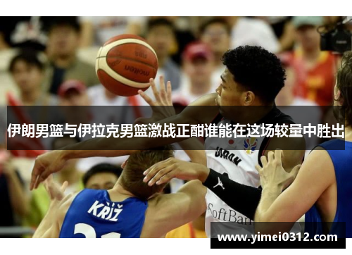 伊朗男篮与伊拉克男篮激战正酣谁能在这场较量中胜出